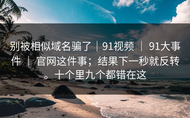 别被相似域名骗了|91视频 | 91大事件 官网这件事;结果下一秒就反转。十个里九个都错在这 第1张 别被相似域名骗了|91视频 | 91大事件 官网这件事;结果下一秒就反转。十个里九个都错在这 第1张