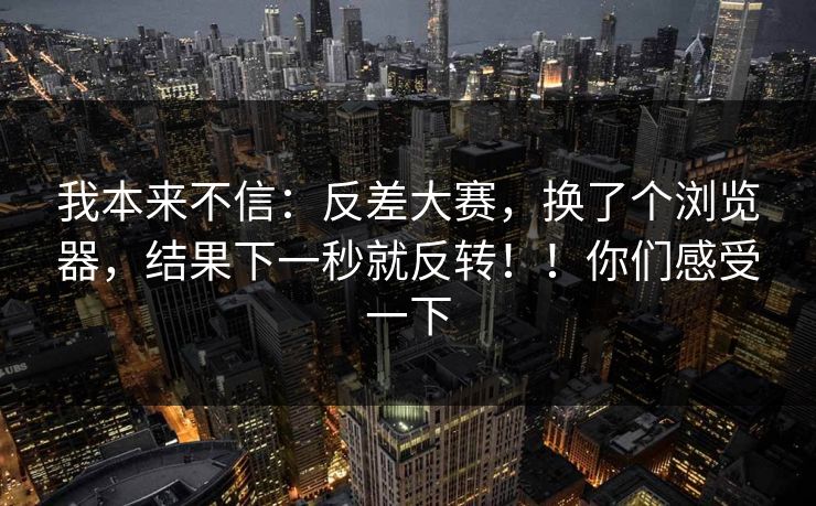 我本来不信：反差大赛，换了个浏览器，结果下一秒就反转！！你们感受一下  第1张