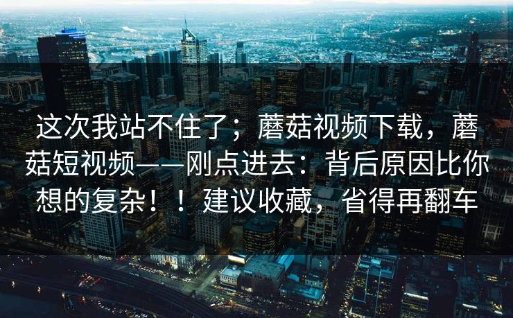 这次我站不住了；蘑菇视频下载，蘑菇短视频——刚点进去：背后原因比你想的复杂！！建议收藏，省得再翻车  第1张