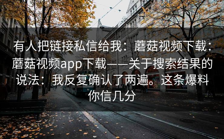 有人把链接私信给我:蘑菇视频下载:蘑菇视频app下载——关于搜索结果的说法:我反复确认了两遍。这条爆料你信几分 第1张 有人把链接私信给我:蘑菇视频下载:蘑菇视频app下载——关于搜索结果的说法:我反复确认了两遍。这条爆料你信几分 第1张