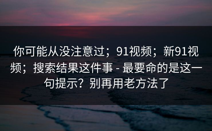 你可能从没注意过;91视频;新91视频;搜索结果这件事 - 最要命的是这一句提示?别再用老方法了 第1张 你可能从没注意过;91视频;新91视频;搜索结果这件事 - 最要命的是这一句提示?别再用老方法了 第1张