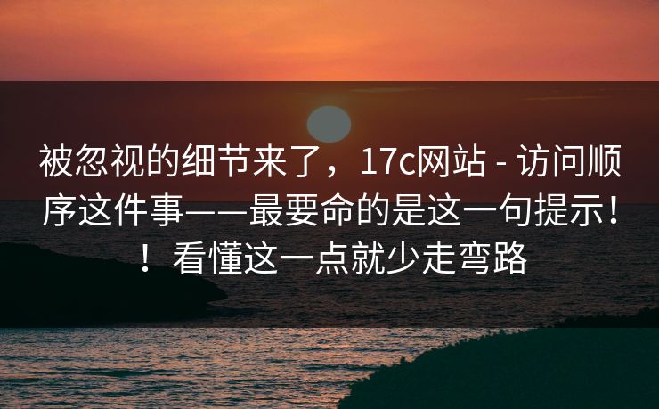 被忽视的细节来了,17c网站 - 访问顺序这件事——最要命的是这一句提示!!看懂这一点就少走弯路 第1张 被忽视的细节来了,17c网站 - 访问顺序这件事——最要命的是这一句提示!!看懂这一点就少走弯路 第1张
