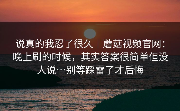 说真的我忍了很久｜蘑菇视频官网：晚上刷的时候，其实答案很简单但没人说…别等踩雷了才后悔  第1张