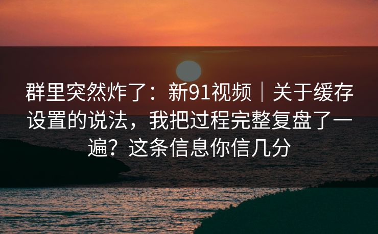 群里突然炸了:新91视频|关于缓存设置的说法,我把过程完整复盘了一遍?这条信息你信几分 第1张 群里突然炸了:新91视频|关于缓存设置的说法,我把过程完整复盘了一遍?这条信息你信几分 第1张