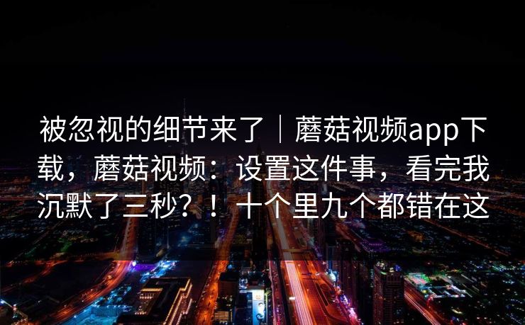 被忽视的细节来了｜蘑菇视频app下载，蘑菇视频：设置这件事，看完我沉默了三秒？！十个里九个都错在这  第1张
