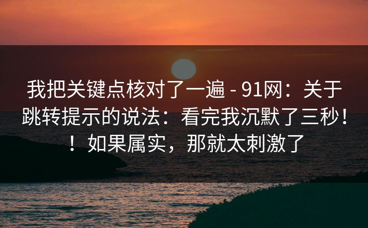 我把关键点核对了一遍 - 91网:关于跳转提示的说法:看完我沉默了三秒!!如果属实,那就太刺激了 第1张 我把关键点核对了一遍 - 91网:关于跳转提示的说法:看完我沉默了三秒!!如果属实,那就太刺激了 第1张