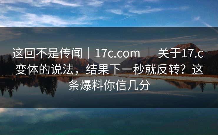 这回不是传闻｜17c.com ｜ 关于17.c 变体的说法，结果下一秒就反转？这条爆料你信几分  第1张