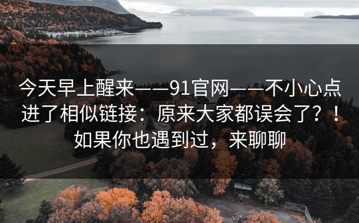 今天早上醒来——91官网——不小心点进了相似链接：原来大家都误会了？！如果你也遇到过，来聊聊  第1张