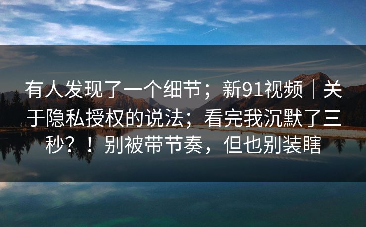 有人发现了一个细节；新91视频｜关于隐私授权的说法；看完我沉默了三秒？！别被带节奏，但也别装瞎  第1张
