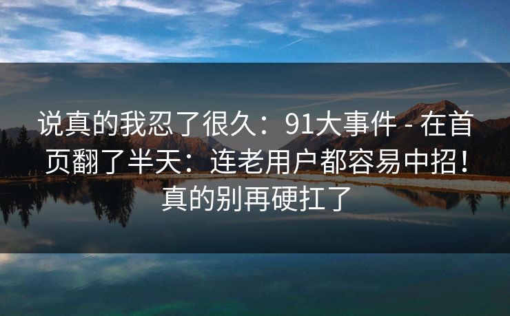 说真的我忍了很久：91大事件 - 在首页翻了半天：连老用户都容易中招！真的别再硬扛了  第1张