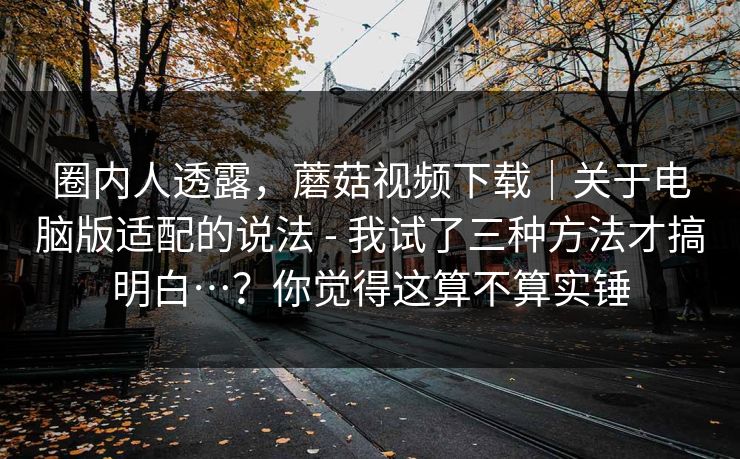 圈内人透露,蘑菇视频下载|关于电脑版适配的说法 - 我试了三种方法才搞明白…?你觉得这算不算实锤 第1张 圈内人透露,蘑菇视频下载|关于电脑版适配的说法 - 我试了三种方法才搞明白…?你觉得这算不算实锤 第1张