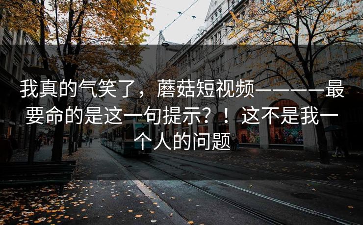 我真的气笑了,蘑菇短视频————最要命的是这一句提示?!这不是我一个人的问题 第1张 我真的气笑了,蘑菇短视频————最要命的是这一句提示?!这不是我一个人的问题 第1张