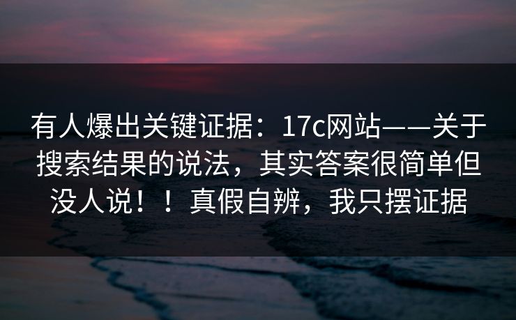 有人爆出关键证据:17c网站——关于搜索结果的说法,其实答案很简单但没人说!!真假自辨,我只摆证据 第1张 有人爆出关键证据:17c网站——关于搜索结果的说法,其实答案很简单但没人说!!真假自辨,我只摆证据 第1张