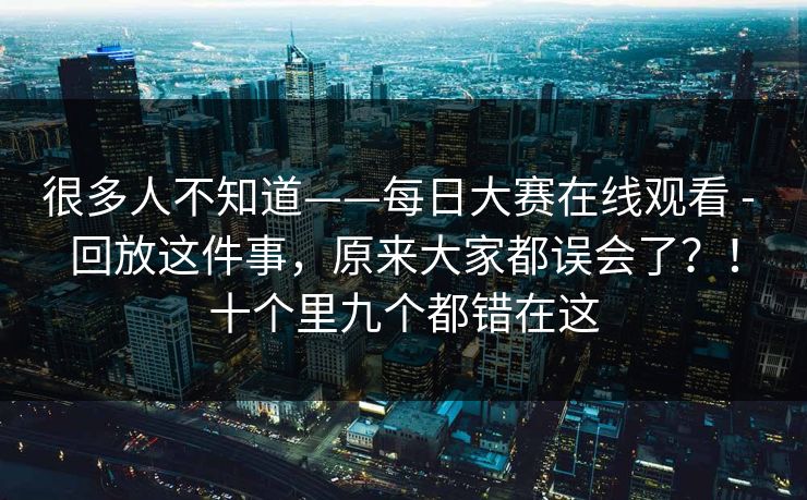 很多人不知道——每日大赛在线观看 - 回放这件事,原来大家都误会了?!十个里九个都错在这 第1张 很多人不知道——每日大赛在线观看 - 回放这件事,原来大家都误会了?!十个里九个都错在这 第1张
