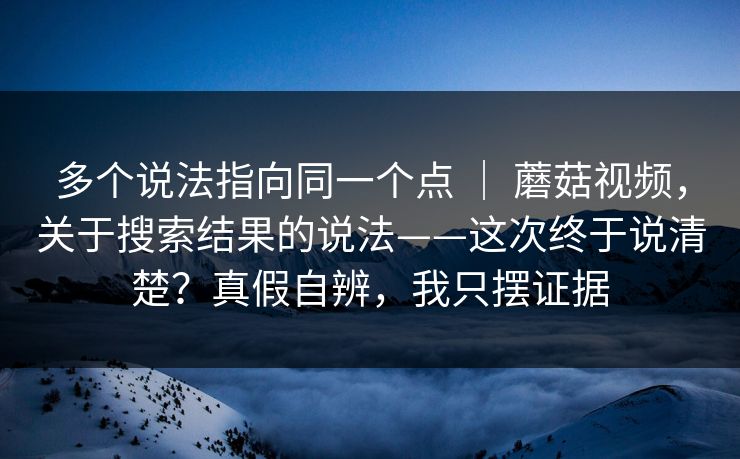 多个说法指向同一个点 ｜ 蘑菇视频，关于搜索结果的说法——这次终于说清楚？真假自辨，我只摆证据  第1张