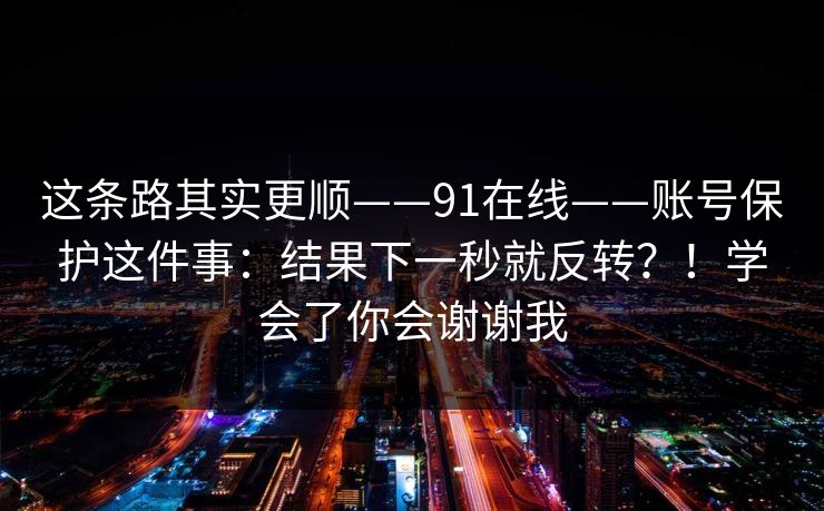 这条路其实更顺——91在线——账号保护这件事：结果下一秒就反转？！学会了你会谢谢我  第1张