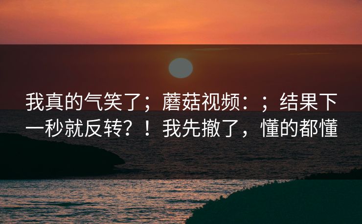 我真的气笑了;蘑菇视频:;结果下一秒就反转?!我先撤了,懂的都懂 第1张 我真的气笑了;蘑菇视频:;结果下一秒就反转?!我先撤了,懂的都懂 第1张