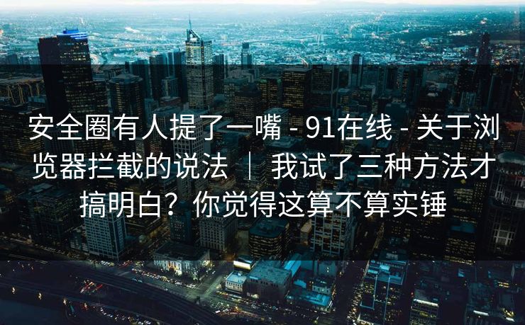 安全圈有人提了一嘴 - 91在线 关于浏览器拦截的说法 | 我试了三种方法才搞明白?你觉得这算不算实锤 第1张 安全圈有人提了一嘴 - 91在线 关于浏览器拦截的说法 | 我试了三种方法才搞明白?你觉得这算不算实锤 第1张