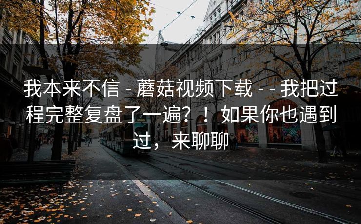 我本来不信 - 蘑菇视频下载 我把过程完整复盘了一遍？！如果你也遇到过，来聊聊  第1张