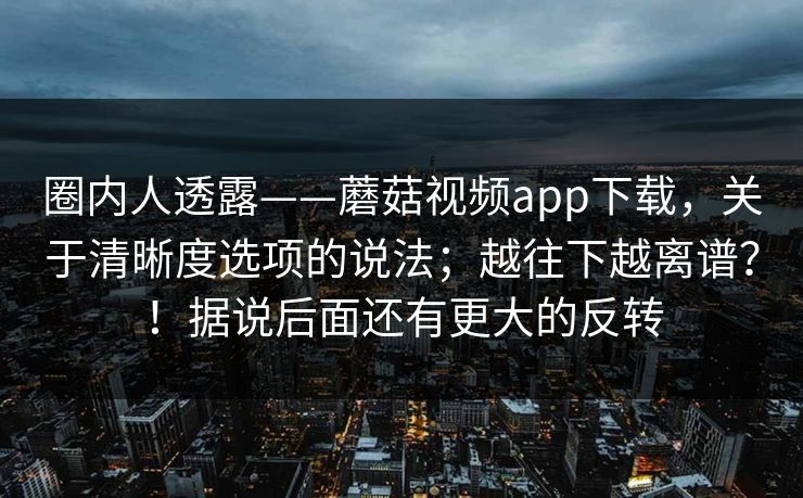 圈内人透露——蘑菇视频app下载，关于清晰度选项的说法；越往下越离谱？！据说后面还有更大的反转  第1张