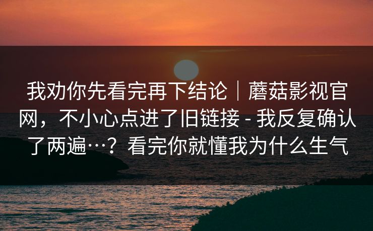 我劝你先看完再下结论|蘑菇影视官网,不小心点进了旧链接 - 我反复确认了两遍…?看完你就懂我为什么生气 第1张 我劝你先看完再下结论|蘑菇影视官网,不小心点进了旧链接 - 我反复确认了两遍…?看完你就懂我为什么生气 第1张