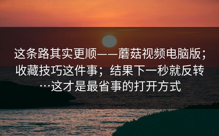 这条路其实更顺——蘑菇视频电脑版;收藏技巧这件事;结果下一秒就反转…这才是最省事的打开方式 第1张 这条路其实更顺——蘑菇视频电脑版;收藏技巧这件事;结果下一秒就反转…这才是最省事的打开方式 第1张