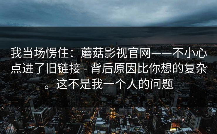 我当场愣住:蘑菇影视官网——不小心点进了旧链接 - 背后原因比你想的复杂。这不是我一个人的问题 第1张 我当场愣住:蘑菇影视官网——不小心点进了旧链接 - 背后原因比你想的复杂。这不是我一个人的问题 第1张