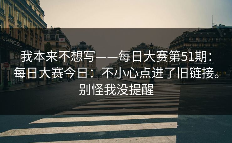 我本来不想写——每日大赛第51期:每日大赛今日:不小心点进了旧链接。别怪我没提醒 第1张 我本来不想写——每日大赛第51期:每日大赛今日:不小心点进了旧链接。别怪我没提醒 第1张