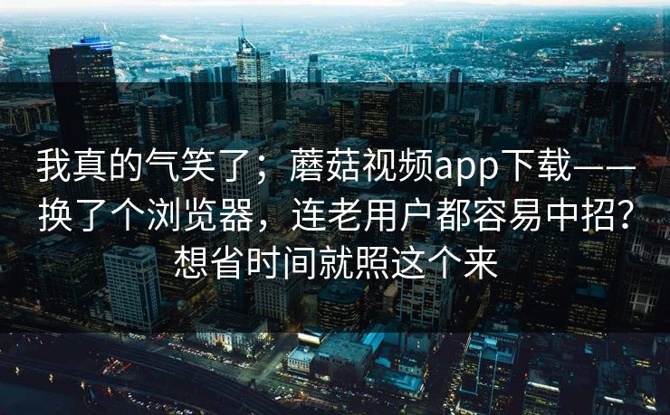 我真的气笑了；蘑菇视频app下载——换了个浏览器，连老用户都容易中招？想省时间就照这个来  第1张