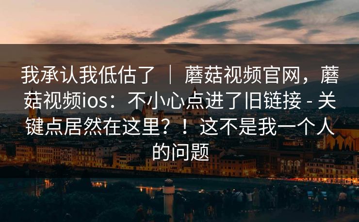 我承认我低估了 | 蘑菇视频官网,蘑菇视频ios:不小心点进了旧链接 - 关键点居然在这里?!这不是我一个人的问题 第1张 我承认我低估了 | 蘑菇视频官网,蘑菇视频ios:不小心点进了旧链接 - 关键点居然在这里?!这不是我一个人的问题 第1张