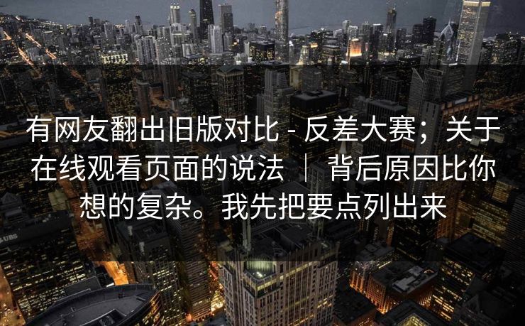 有网友翻出旧版对比 - 反差大赛;关于在线观看页面的说法 | 背后原因比你想的复杂。我先把要点列出来 第1张 有网友翻出旧版对比 - 反差大赛;关于在线观看页面的说法 | 背后原因比你想的复杂。我先把要点列出来 第1张