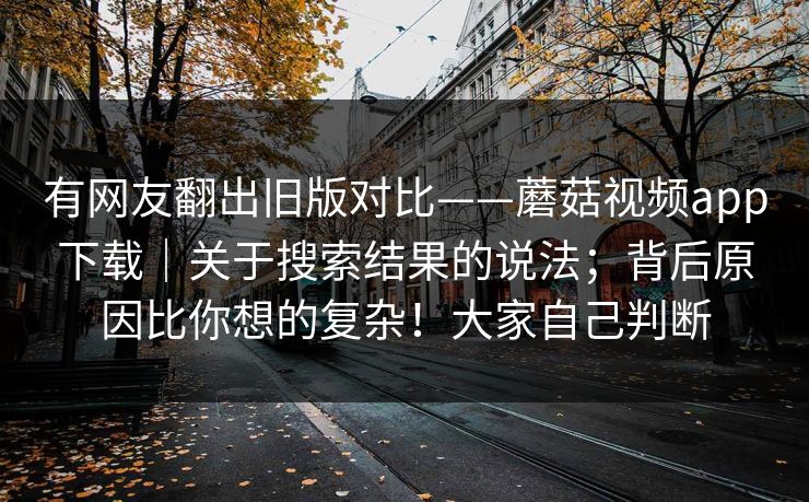 有网友翻出旧版对比——蘑菇视频app下载｜关于搜索结果的说法；背后原因比你想的复杂！大家自己判断  第1张
