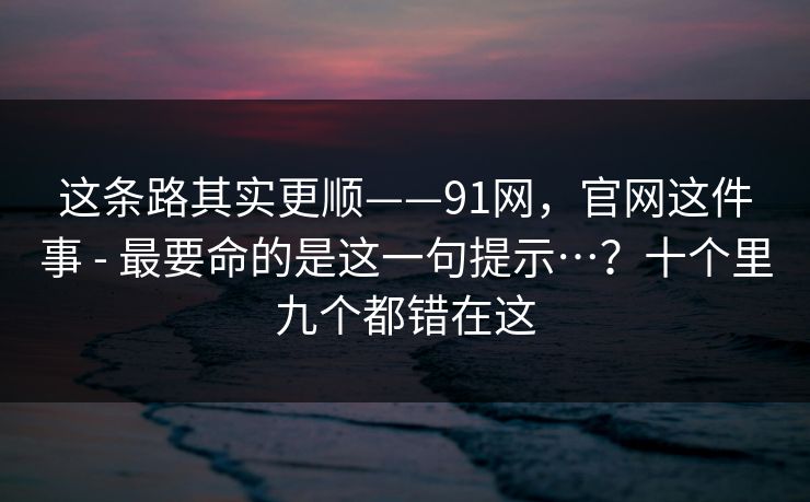 这条路其实更顺——91网,官网这件事 - 最要命的是这一句提示…?十个里九个都错在这 第1张 这条路其实更顺——91网,官网这件事 - 最要命的是这一句提示…?十个里九个都错在这 第1张