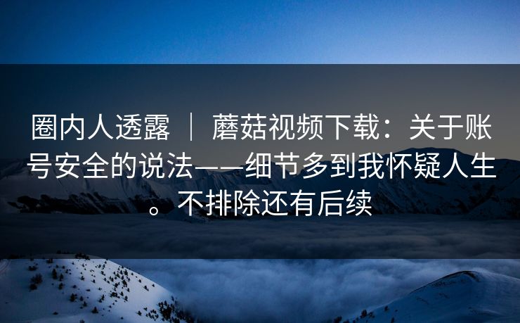 圈内人透露 | 蘑菇视频下载:关于账号安全的说法——细节多到我怀疑人生。不排除还有后续 第1张 圈内人透露 | 蘑菇视频下载:关于账号安全的说法——细节多到我怀疑人生。不排除还有后续 第1张