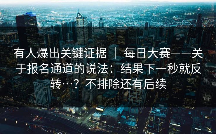 有人爆出关键证据 | 每日大赛——关于报名通道的说法:结果下一秒就反转…?不排除还有后续 第1张 有人爆出关键证据 | 每日大赛——关于报名通道的说法:结果下一秒就反转…?不排除还有后续 第1张