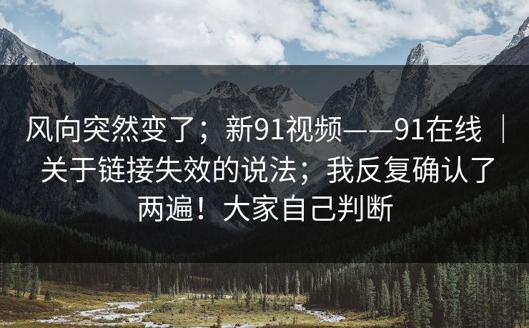 风向突然变了;新91视频——91在线 | 关于链接失效的说法;我反复确认了两遍!大家自己判断 第1张 风向突然变了;新91视频——91在线 | 关于链接失效的说法;我反复确认了两遍!大家自己判断 第1张