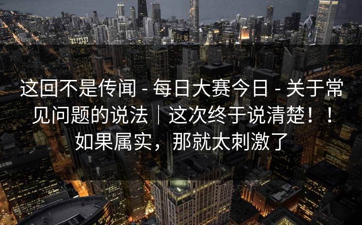 这回不是传闻 - 每日大赛今日 关于常见问题的说法|这次终于说清楚!!如果属实,那就太刺激了 第1张 这回不是传闻 - 每日大赛今日 关于常见问题的说法|这次终于说清楚!!如果属实,那就太刺激了 第1张