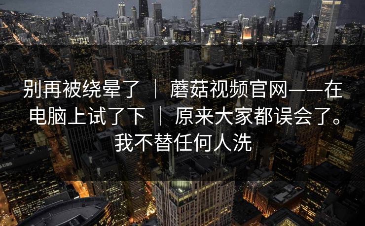 别再被绕晕了 ｜ 蘑菇视频官网——在电脑上试了下 原来大家都误会了。我不替任何人洗  第1张