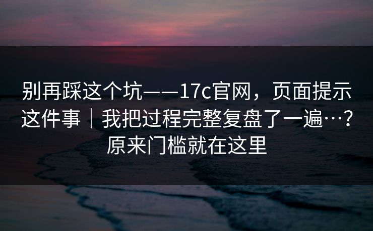 别再踩这个坑——17c官网,页面提示这件事|我把过程完整复盘了一遍…?原来门槛就在这里 第1张 别再踩这个坑——17c官网,页面提示这件事|我把过程完整复盘了一遍…?原来门槛就在这里 第1张