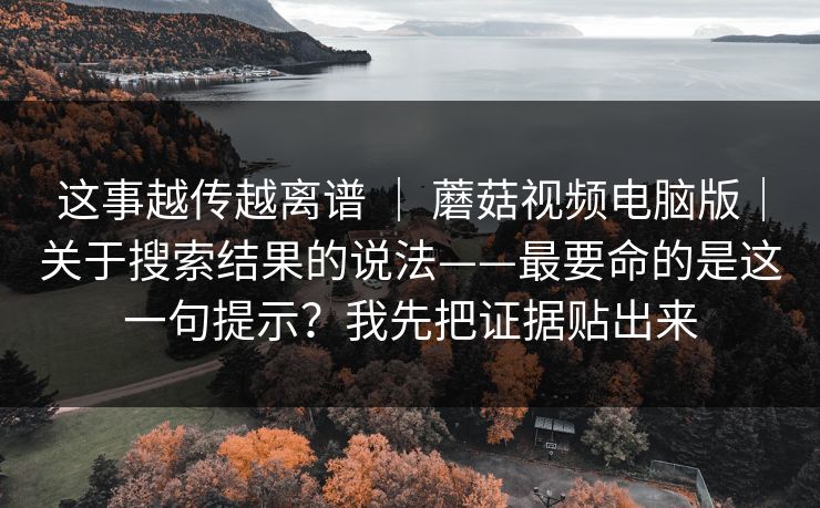 这事越传越离谱 | 蘑菇视频电脑版|关于搜索结果的说法——最要命的是这一句提示?我先把证据贴出来 第1张 这事越传越离谱 | 蘑菇视频电脑版|关于搜索结果的说法——最要命的是这一句提示?我先把证据贴出来 第1张