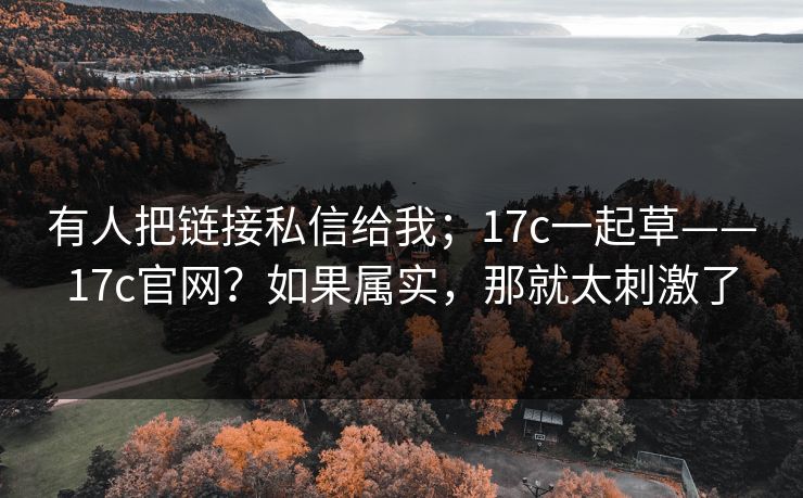 有人把链接私信给我;17c一起草——17c官网?如果属实,那就太刺激了 第1张 有人把链接私信给我;17c一起草——17c官网?如果属实,那就太刺激了 第1张