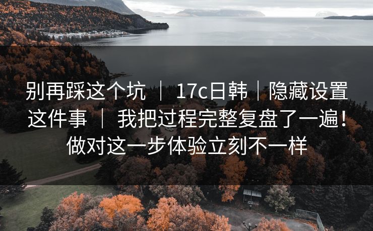 别再踩这个坑 | 17c日韩|隐藏设置这件事 我把过程完整复盘了一遍!做对这一步体验立刻不一样 第1张 别再踩这个坑 | 17c日韩|隐藏设置这件事 我把过程完整复盘了一遍!做对这一步体验立刻不一样 第1张