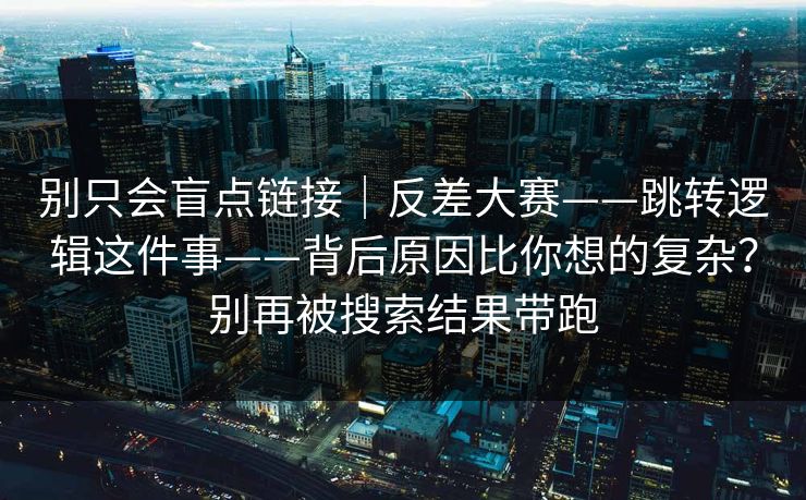 别只会盲点链接|反差大赛——跳转逻辑这件事——背后原因比你想的复杂?别再被搜索结果带跑 第1张 别只会盲点链接|反差大赛——跳转逻辑这件事——背后原因比你想的复杂?别再被搜索结果带跑 第1张