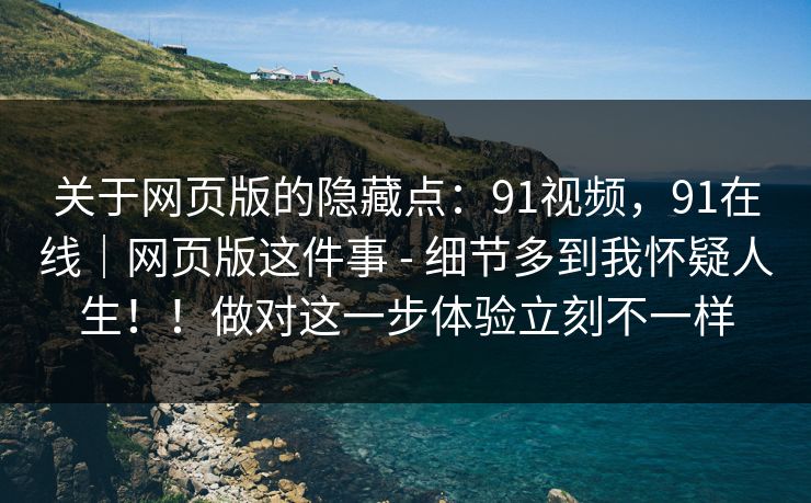 关于网页版的隐藏点：91视频，91在线｜网页版这件事 - 细节多到我怀疑人生！！做对这一步体验立刻不一样  第1张