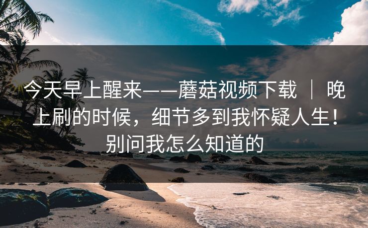 今天早上醒来——蘑菇视频下载 | 晚上刷的时候,细节多到我怀疑人生!别问我怎么知道的 第1张 今天早上醒来——蘑菇视频下载 | 晚上刷的时候,细节多到我怀疑人生!别问我怎么知道的 第1张