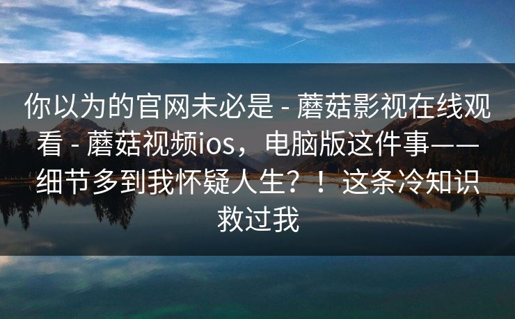 你以为的官网未必是 - 蘑菇影视在线观看 蘑菇视频ios，电脑版这件事——细节多到我怀疑人生？！这条冷知识救过我  第1张