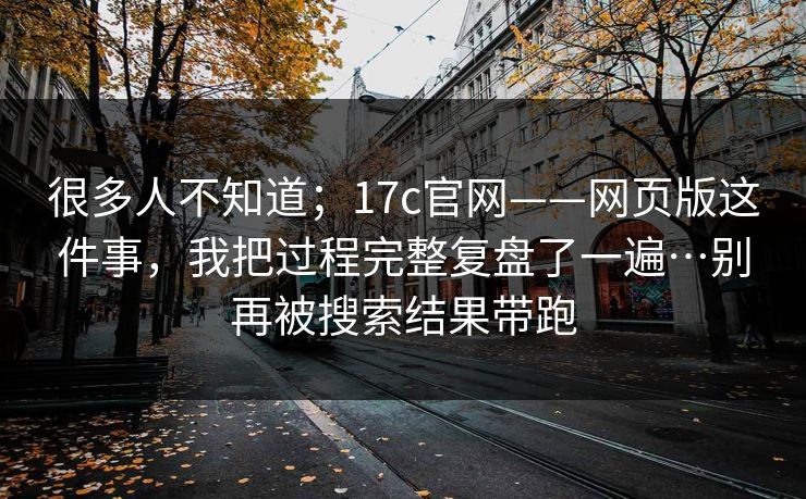 很多人不知道;17c官网——网页版这件事,我把过程完整复盘了一遍…别再被搜索结果带跑 第1张 很多人不知道;17c官网——网页版这件事,我把过程完整复盘了一遍…别再被搜索结果带跑 第1张