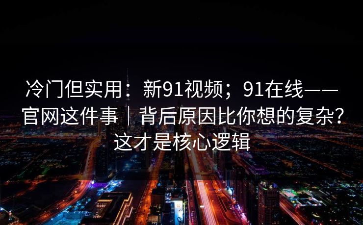 冷门但实用：新91视频；91在线——官网这件事｜背后原因比你想的复杂？这才是核心逻辑  第1张