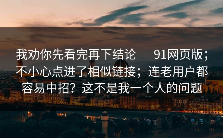 我劝你先看完再下结论 | 91网页版;不小心点进了相似链接;连老用户都容易中招?这不是我一个人的问题 第1张 我劝你先看完再下结论 | 91网页版;不小心点进了相似链接;连老用户都容易中招?这不是我一个人的问题 第1张