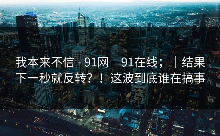 我本来不信 - 91网|91在线;|结果下一秒就反转?!这波到底谁在搞事 我本来不信 - 91网|91在线;|结果下一秒就反转?!这波到底谁在搞事